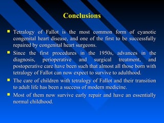 ConclusionsConclusions
 Tetralogy of Fallot is the most common form of cyanoticTetralogy of Fallot is the most common form of cyanotic
congenital heart disease, and one of the first to be successfullycongenital heart disease, and one of the first to be successfully
repaired by congenital heart surgeons.repaired by congenital heart surgeons.
 Since the first procedures in the 1950s, advances in theSince the first procedures in the 1950s, advances in the
diagnosis, perioperative and surgical treatment, anddiagnosis, perioperative and surgical treatment, and
postoperative care have been such that almost all those born withpostoperative care have been such that almost all those born with
tetralogy of Fallot can now expect to survive to adulthood.tetralogy of Fallot can now expect to survive to adulthood.
 The care of children with tetralogy of Fallot and their transitionThe care of children with tetralogy of Fallot and their transition
to adult life has been a success of modern medicine.to adult life has been a success of modern medicine.
 Most of them now survive early repair and have an essentiallyMost of them now survive early repair and have an essentially
normal childhood.normal childhood.
 