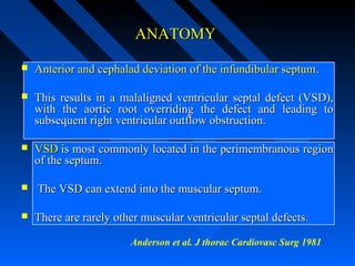 ANATOMYANATOMY
 Anterior and cephalad deviation of the infundibular septumAnterior and cephalad deviation of the infundibular septum..
 This results in a malaligned ventricular septal defect (VSD),This results in a malaligned ventricular septal defect (VSD),
with the aortic root overriding the defect and leading towith the aortic root overriding the defect and leading to
subsequent right ventricular outflow obstruction.subsequent right ventricular outflow obstruction.
 VSDVSD is most commonly located in the perimembranous regionis most commonly located in the perimembranous region
of the septum.of the septum.
 The VSD can extend into the muscular septum.The VSD can extend into the muscular septum.
 There are rarely other muscular ventricular septal defects.There are rarely other muscular ventricular septal defects.
Anderson et al. J thorac Cardiovasc Surg 1981
 