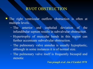 RVOT OBSTRUCTION
 The right ventricular outflow obstruction is often at
multiple levels.
– The anterior and cephalad deviation of the
infundibular septum results in subvalvular obstruction.
– Hypertrophy of muscular bands in this region can
further accentuate subvalvular obstruction.
– The pulmonary valve annulus is usually hypoplastic,
although in some instances it is of normal size.
– The pulmonary valve itself is frequently bicuspid and
stenotic
Van praagh et al .Am J Cardiol 1970
 