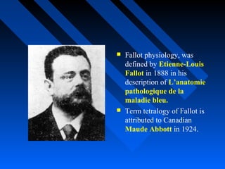  Fallot physiology, was
defined by Etienne-Louis
Fallot in 1888 in his
description of L’anatomie
pathologique de la
maladie bleu.
 Term tetralogy of Fallot is
attributed to Canadian
Maude Abbott in 1924.
 