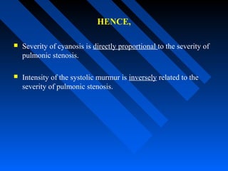 HENCE,
 Severity of cyanosis is directly proportional to the severity of
pulmonic stenosis.
 Intensity of the systolic murmur is inversely related to the
severity of pulmonic stenosis.
 