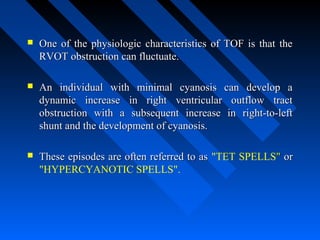  One of the physiologic characteristics of TOF is that theOne of the physiologic characteristics of TOF is that the
RVOT obstruction can fluctuate.RVOT obstruction can fluctuate.
 An individual with minimal cyanosis can develop aAn individual with minimal cyanosis can develop a
dynamic increase in right ventricular outflow tractdynamic increase in right ventricular outflow tract
obstruction with a subsequent increase in right-to-leftobstruction with a subsequent increase in right-to-left
shunt and the development of cyanosis.shunt and the development of cyanosis.
 These episodes are often referred to asThese episodes are often referred to as "TET SPELLS"" oror
"HYPERCYANOTIC SPELLS".
 