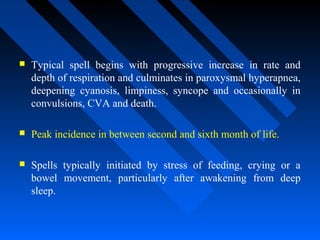 Typical spell begins with progressive increase in rate and
depth of respiration and culminates in paroxysmal hyperapnea,
deepening cyanosis, limpiness, syncope and occasionally in
convulsions, CVA and death.
 Peak incidence in between second and sixth month of life.
 Spells typically initiated by stress of feeding, crying or a
bowel movement, particularly after awakening from deep
sleep.
 