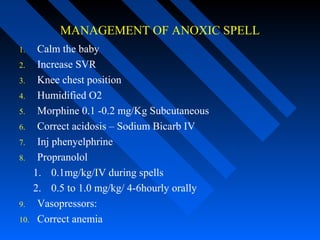 MANAGEMENT OF ANOXIC SPELL
1. Calm the baby
2. Increase SVR
3. Knee chest position
4. Humidified O2
5. Morphine 0.1 -0.2 mg/Kg Subcutaneous
6. Correct acidosis – Sodium Bicarb IV
7. Inj phenyelphrine
8. Propranolol
1. 0.1mg/kg/IV during spells
2. 0.5 to 1.0 mg/kg/ 4-6hourly orally
9. Vasopressors:
10. Correct anemia
 