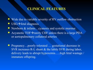 CLINICAL FEATURES
 Wide due to variable severity of RV outflow obstruction
 USGfetal diagnosis
 Newborn & infants…cyanosis and systolic murmur.
 Acyanotic TOFrarely CHF unless there is a large PDA
or aortopulmonary collateral arteries
 Pregnancy…poorly tolerated … gestational decrease in
SVR increases R-L shunt & the labile SVR during labor,
delivery leads to abrupt hypoxemia…..high fetal wastage /
immature offspring.
 