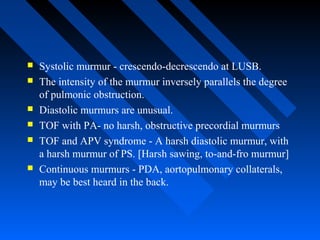  Systolic murmur - crescendo-decrescendo at LUSB.
 The intensity of the murmur inversely parallels the degree
of pulmonic obstruction.
 Diastolic murmurs are unusual.
 TOF with PA- no harsh, obstructive precordial murmurs
 TOF and APV syndrome - A harsh diastolic murmur, with
a harsh murmur of PS. [Harsh sawing, to-and-fro murmur]
 Continuous murmurs - PDA, aortopulmonary collaterals,
may be best heard in the back.
 