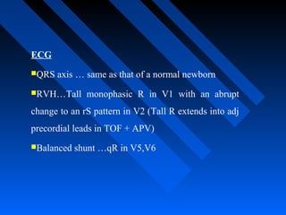 ECG
QRS axis … same as that of a normal newborn
RVH…Tall monophasic R in V1 with an abrupt
change to an rS pattern in V2 (Tall R extends into adj
precordial leads in TOF + APV)
Balanced shunt …qR in V5,V6
 