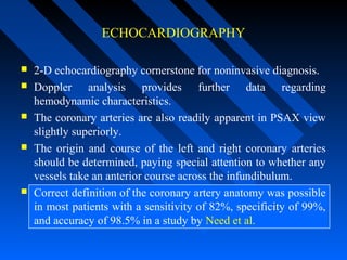 ECHOCARDIOGRAPHY
 2-D echocardiography cornerstone for noninvasive diagnosis.
 Doppler analysis provides further data regarding
hemodynamic characteristics.
 The coronary arteries are also readily apparent in PSAX view
slightly superiorly.
 The origin and course of the left and right coronary arteries
should be determined, paying special attention to whether any
vessels take an anterior course across the infundibulum.
 Correct definition of the coronary artery anatomy was possible
in most patients with a sensitivity of 82%, specificity of 99%,
and accuracy of 98.5% in a study by Need et al.
 
