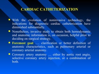 CARDIAC CATHETERIZATION
 With the evolution of noninvasive technology, the
indications for diagnostic cardiac catheterization have
diminished substantially.
 Nonetheless, invasive study to obtain both hemodynamic
and anatomic information is, on occasion, helpful prior to
deciding on surgical strategy.
 Foremost goal …. clarification or better definition of
anatomic characteristics, such as pulmonary arterial or
coronary arterial anatomy.
 Coronary artery anatomy … either by aortic root angio,
selective coronary artery injection, or a combination of
both..
 