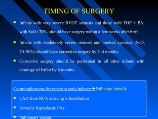TIMING OF SURGERY
 Infants with very severe RVOT stenosis and those with TOF + PA,
with SaO2<70%, should have surgery within a few weeks after birth.
 Infants with moderately severe stenosis and marked cyanosis (SaO2
70–90%) should have corrective surgery by 2–4 months.
 Corrective surgery should be performed in all other infants with
tetralogy of Fallot by 6 months.
Contraindications for repair in early infancyPalliation initially
 LAD from RCA crossing infundibulum
 Severely hypoplastic PAs
 Pulmonary atresia
 