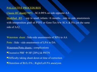 PALLIATIVE PROCEDURES
Classic BT shunt[1945]…SCAPA on side opposite AA
Modified BT… esp in small infants <6 months…side to side anastomosis
with interposition graft of PTFE or Gore-Tex b/w SCA & PA [on the same
side of AA]
Waterston shunt : Side-side anastomosis of RPA to AA
Potts : Side - side anastomosis of LPA to DA
Waterston/Potts shunts : complications
Excessive PBF  HF [20%] & PHTN
Difficulty taking shunt down at time of correction
Distortion of Rt/Lt PA ; Right/Left PA aneurysm
 