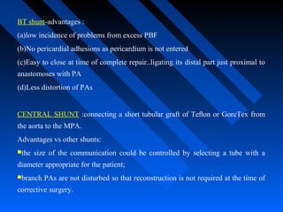 BT shunt-advantages :
(a)low incidence of problems from excess PBF
(b)No pericardial adhesions as pericardium is not entered
(c)Easy to close at time of complete repair..ligating its distal part just proximal to
anastomoses with PA
(d)Less distortion of PAs
CENTRAL SHUNT :connecting a short tubular graft of Teﬂon or GoreTex from
the aorta to the MPA.
Advantages vs other shunts:
the size of the communication could be controlled by selecting a tube with a
diameter appropriate for the patient;
branch PAs are not disturbed so that reconstruction is not required at the time of
corrective surgery.
 