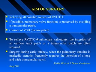 AIM OF SURGERY
 Relieving all possible sources of RVOTO.
 If possible, pulmonary valve function is preserved by avoiding
a transannular patch.
 Closure of VSD (dacron patch)
 To relieve RVOTOpulmonary valvotomy, the insertion of
an outflow tract patch or a transannular patch are often
required.
 Surgery during early infancy, when the pulmonary annulus is
markedly stenotic, frequently requires the insertion of a long
and wide transannular patch.
Kirkln JW et al J Thorac Cardiovasc
Surg,1992
 