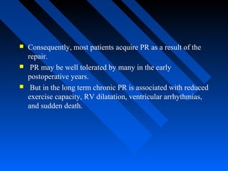  Consequently, most patients acquire PR as a result of the
repair.
 PR may be well tolerated by many in the early
postoperative years.
 But in the long term chronic PR is associated with reduced
exercise capacity, RV dilatation, ventricular arrhythmias,
and sudden death.
 