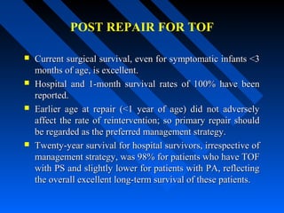 POST REPAIR FOR TOF
 Current surgical survival, even for symptomatic infants <3Current surgical survival, even for symptomatic infants <3
months of age, is excellent.months of age, is excellent.
 Hospital and 1-month survival rates of 100% have beenHospital and 1-month survival rates of 100% have been
reported.reported.
 Earlier age at repair (<1 year of age) did not adverselyEarlier age at repair (<1 year of age) did not adversely
affect the rate of reintervention; so primary repair shouldaffect the rate of reintervention; so primary repair should
be regarded as the preferred management strategy.be regarded as the preferred management strategy.
 Twenty-year survival for hospital survivors, irrespective ofTwenty-year survival for hospital survivors, irrespective of
management strategy, was 98% for patients who have TOFmanagement strategy, was 98% for patients who have TOF
with PS and slightly lower for patients with PA, reflectingwith PS and slightly lower for patients with PA, reflecting
the overall excellent long-term survival of these patients.the overall excellent long-term survival of these patients.
 
