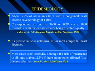 EPIDEMIOLOGY
 About 3·5% of all infants born with a congenital heart
disease have tetralogy of Fallot.
 Corresponding to one in 3600 or 0·28 every 1000
livebirths, with males and females being affected equally.
Fyler et al . NE Regional Infant Cardiac Program. 1980
 Its precise cause is unknown, as for most congenital heart
diseases.
 Most cases seem sporadic, although the risk of recurrence
in siblings is about 2.5% if there are no other affected first-
degree relatives. Nora JJNora JJ Am J Med Genet 1988Am J Med Genet 1988
 