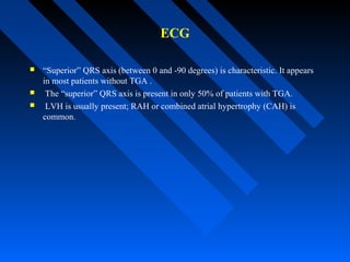 ECG
 “Superior” QRS axis (between 0 and -90 degrees) is characteristic. It appears
in most patients without TGA .
 The “superior” QRS axis is present in only 50% of patients with TGA.
 LVH is usually present; RAH or combined atrial hypertrophy (CAH) is
common.
 