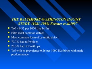 THE BALTIMORE-WASHINGTON INFANT
STUDY. (1981-1989) Ferencz et al.1997
 Tof - 0.33 per 1000 live births
 Fifth most common defect
 Most common form of cyanotic defect
 79.7% had tof with ps
 20.3% had tof with pa
 Tof with ps prevalence 0.26 per 1000 live births with male
predominance.
 
