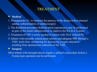 TREATMENT
 Medical
1. Prostaglandin E1 to maintain the patency of the ductus before planned
cardiac catheterization or cardiacsurgery.
2. The Rashkind procedure (balloon atrial septostomy) may be performed
as part of the initial catheterization to improve the RA-to-LA shunt.
3. Treatment of CHF is rarely needed in infants with TGA without PS.
4. Infants with normally related great arteries and adequate PBF through a
VSD need close monitoring for decreasing oxygen saturation
resulting from spontaneous reduction of the VSD.
 Surgical
Most infants with tricuspid atresia require a palliative procedure before a
Fontan-type operation can be performed.
 