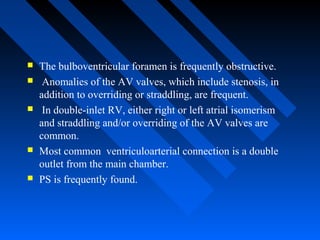  The bulboventricular foramen is frequently obstructive.
 Anomalies of the AV valves, which include stenosis, in
addition to overriding or straddling, are frequent.
 In double-inlet RV, either right or left atrial isomerism
and straddling and/or overriding of the AV valves are
common.
 Most common ventriculoarterial connection is a double
outlet from the main chamber.
 PS is frequently found.
 