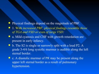  Physical findings depend on the magnitude of PBF.
 1. With increased PBF, physical findings resemble those
of TGA and VSD or even of large VSD:
 a. Mild cyanosis and CHF with growth retardation are
present in early infancy.
 b. The S2 is single or narrowly split with a loud P2. A
grade 3-4/6 long systolic murmur is audible along the left
sternal border.
 c. A diastolic murmur of PR may be present along the
upper left sternal border as a result of pulmonary
hypertension.
 