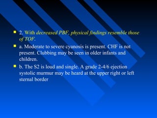  2. With decreased PBF, physical findings resemble those
of TOF.
 a. Moderate to severe cyanosis is present. CHF is not
present. Clubbing may be seen in older infants and
children.
 b. The S2 is loud and single. A grade 2-4/6 ejection
systolic murmur may be heard at the upper right or left
sternal border
 