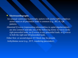 Electrocardiography
An unusual ventricular hypertrophy pattern with similar QRS complexes
across most or all precordial leads is common (e.g., RS, rS, QR
pattern).
Abnormal Q waves (representing abnormalities in septal depolarization)
are also common and take one of the following forms: Q waves in the
right precordial leads, no Q waves in any precordial leads, or Q waves
in both the right and left precordial leads.
Either first- or second-degree AV block may be present.
Arrhythmias occur (e.g., SVT, wandering pacemaker).
 