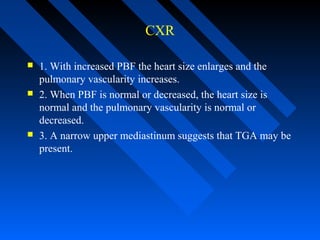 CXR
 1. With increased PBF the heart size enlarges and the
pulmonary vascularity increases.
 2. When PBF is normal or decreased, the heart size is
normal and the pulmonary vascularity is normal or
decreased.
 3. A narrow upper mediastinum suggests that TGA may be
present.
 