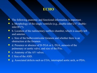 ECHO
 The following anatomic and functional information is important .
 a. Morphology of the single ventricle (e.g., double-inlet LV? double-
inlet RV?).
 b. Location of the rudimentary outflow chamber, which is usually left
and anterior.
 c. Size of the bulboventricular foramen and whether there is an
obstruction at the foramen.
 d. Presence or absence of D-TGA or L-TGA, stenosis of the
pulmonary or aortic valve, and size of the PAs.
 e. Anatomy of the AV valves.
 f. Size of the ASD.
 g. Associated defects such as COA, interrupted aortic arch, or PDA.
 