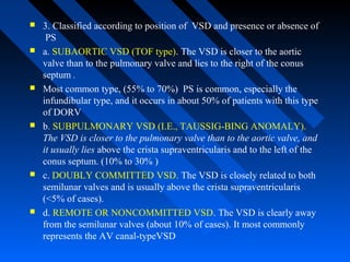  3. Classified according to position of VSD and presence or absence of
PS
 a. SUBAORTIC VSD (TOF type). The VSD is closer to the aortic
valve than to the pulmonary valve and lies to the right of the conus
septum .
 Most common type, (55% to 70%) PS is common, especially the
infundibular type, and it occurs in about 50% of patients with this type
of DORV
 b. SUBPULMONARY VSD (I.E., TAUSSIG-BING ANOMALY).
The VSD is closer to the pulmonary valve than to the aortic valve, and
it usually lies above the crista supraventricularis and to the left of the
conus septum. (10% to 30% )
 c. DOUBLY COMMITTED VSD. The VSD is closely related to both
semilunar valves and is usually above the crista supraventricularis
(<5% of cases).
 d. REMOTE OR NONCOMMITTED VSD. The VSD is clearly away
from the semilunar valves (about 10% of cases). It most commonly
represents the AV canal-typeVSD
 