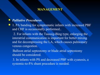 MANAGEMENT
 Palliative Procedures
 1. PA banding for symptomatic infants with increased PBF
and CHF is occasionally performed..
2. For infants with the Taussig-Bing type, enlarging the
interatrial communication is important for better mixing
and for decompressing the LA, which causes pulmonary
venous congestion.
Balloon atrial septostomy or blade atrial septostomy
should be considered.
3. In infants with PS and decreased PBF with cyanosis, a
systemic-to-PA shunt procedure is needed.
 