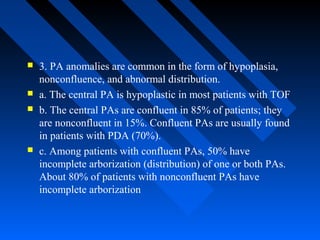  3. PA anomalies are common in the form of hypoplasia,
nonconfluence, and abnormal distribution.
 a. The central PA is hypoplastic in most patients with TOF
 b. The central PAs are confluent in 85% of patients; they
are nonconfluent in 15%. Confluent PAs are usually found
in patients with PDA (70%).
 c. Among patients with confluent PAs, 50% have
incomplete arborization (distribution) of one or both PAs.
About 80% of patients with nonconfluent PAs have
incomplete arborization
 