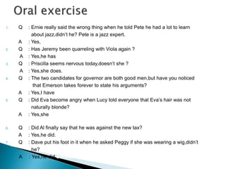 1. Q : Ernie really said the wrong thing when he told Pete he had a lot to learn 
about jazz,didn’t he? Pete is a jazz expert. 
A : Yes, She put him foot in jazz 
2. Q : Has Jeremy been quarreling with Viola again ? 
A : Yes,he has word with viola again 
3. Q : Priscilla seems nervous today,doesn’t she ? 
A : Yes,she does. She seem on edge today 
4. Q : The two candidates for governor are both good men,but have you noticed 
that Emerson takes forever to state his arguments? 
A : Yes,I have words with both good men 
5. Q : Did Eva become angry when Lucy told everyone that Eva’s hair was not 
naturally blonde? 
A : Yes,she did She became the last straw when lucy told everyone that 
Eva’s hair was not naturally blonde 
6. Q : Did Al finally say that he was against the new tax? 
A : Yes,he did. He took stand on the new taxi 
7. Q : Dave put his foot in it when he asked Peggy if she was wearing a wig,didn’t 
7. he? 
A : Yes,he did something when he asked Peggy if she wearing a wig 
 