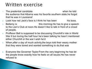 1. The predential candidate take a stand on something when he told 
the audience that Albama was his favorite southern state,he forgot 
that he was in Louisiana! 
2. Look how red Jack’s face is.I think he has been on edge his boss. 
3. Bellamy is coming to the point this morning.He has to give a speech 
to the Lion’s Club at noon.He doesn’t like to talk in front of a crowd 
of people. 
4. Proffesor Bell is supposed to be discussing Churchill’s role in World 
War II but during the half hour he’s been talking he hasn’t mentioned 
either Churchill or the war.I wish he’d have words with someone. 
5. When,after a day of much activity,the boys told their weary mother 
that they were bored and wanted something to do,that was put his’s 
foot in it . 
6. Everyone like Governer Taylor.From the very beginning he has let 
the people know exactly how he feels on all issues.He has never 
refused to the last straw. 
 