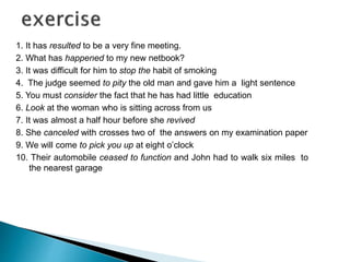 1. It has resulted to be a very fine meeting. 
2. What has happened to my new netbook? 
3. It was difficult for him to stop the habit of smoking 
4. The judge seemed to pity the old man and gave him a light sentence 
5. You must consider the fact that he has had little education 
6. Look at the woman who is sitting across from us 
7. It was almost a half hour before she revived 
8. She canceled with crosses two of the answers on my examination paper 
9. We will come to pick you up at eight o’clock 
10. Their automobile ceased to function and John had to walk six miles to 
the nearest garage 
 