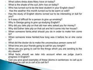 1. What colors dress does Mary have on today? 
2. What is the shade of the suit John has on today? 
3. Who has turned out to be the best student in your English class? 
4. Has the weather this month turned out to be warm or cold? 
5. Has the study of English idioms turned out to be interesting or dull for 
you? 
6. Is it easy of difficult for a person to give up smoking? 
7. Why is George going to give up studying English? 
8. Why did you take pity on that old man who asked you for money? 
9. Why did Esther take pity on that cat and let it come into her house? 
10. When someone faints,what should you do in order to make him come 
to? 
11. When someone knew fainted,how long was it before he or she came 
to? 
12. What did the doctor do to make the unconscious person come to? 
13. What time are your friends going to call for you tonight? 
14. When are you going to call for the things which you are sending to the 
dry cleaner? 
15. What facts should we take into account when we judge Juan’s 
progress in English? 
16. Can you give good examples of these idioms in sentences: to call up,to 
call down,to call on,to call of,to call for? 
 