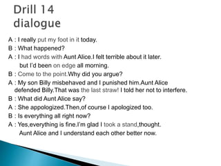 A : I really put my foot in it today. 
B : What happened? 
A : I had words with Aunt Alice.I felt terrible about it later. 
but I’d been on edge all morning. 
B : Come to the point.Why did you argue? 
A : My son Billy misbehaved and I punished him.Aunt Alice 
defended Billy.That was the last straw! I told her not to interfere. 
B : What did Aunt Alice say? 
A : She appologized.Then,of course I apologized too. 
B : Is everything all right now? 
A : Yes,everything is fine.I’m glad I took a stand,thought. 
Aunt Alice and I understand each other better now. 
 
