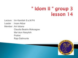 Lecture : Iim Kamilah S.s,M.Pd 
Leader : Insan Akbar 
Member : Ani Istiana 
Claudia Beatrix Mokoagow 
Mar’atun Nasyitoh 
Pratiwi 
Raja Dalimunte 
 