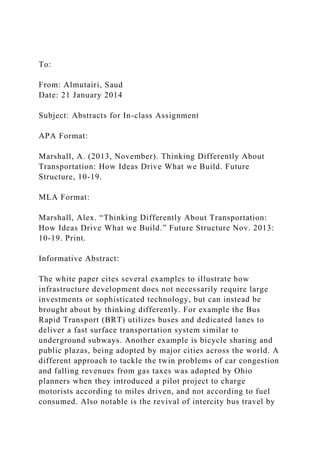 To:
From: Almutairi, Saud
Date: 21 January 2014
Subject: Abstracts for In-class Assignment
APA Format:
Marshall, A. (2013, November). Thinking Differently About
Transportation: How Ideas Drive What we Build. Future
Structure, 10-19.
MLA Format:
Marshall, Alex. “Thinking Differently About Transportation:
How Ideas Drive What we Build.” Future Structure Nov. 2013:
10-19. Print.
Informative Abstract:
The white paper cites several examples to illustrate how
infrastructure development does not necessarily require large
investments or sophisticated technology, but can instead be
brought about by thinking differently. For example the Bus
Rapid Transport (BRT) utilizes buses and dedicated lanes to
deliver a fast surface transportation system similar to
underground subways. Another example is bicycle sharing and
public plazas, being adopted by major cities across the world. A
different approach to tackle the twin problems of car congestion
and falling revenues from gas taxes was adopted by Ohio
planners when they introduced a pilot project to charge
motorists according to miles driven, and not according to fuel
consumed. Also notable is the revival of intercity bus travel by
 