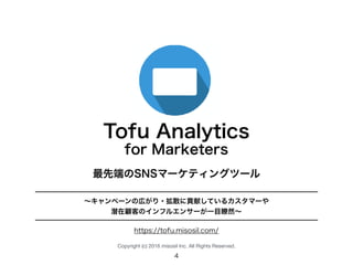 Tofu Analytics
最先端のSNSマーケティングツール
〜キャンペーンの広がり・拡散に貢献しているカスタマーや
潜在顧客のインフルエンサーが一目瞭然〜
for Marketers
Copyright (c) 2016 misosil Inc. All Rights Reserved.
1
https://tofu.misosil.com/
 