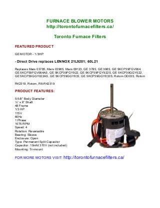 FURNACE BLOWER MOTORS
http://torontofurnacefilters.ca/
Toronto Furnace Filters
FEATURED PRODUCT
GE MOTOR - 1/3HP
- Direct Drive replaces LENNOX 21L9201; 60L21
Replaces Mars 03785, Mars 03985, Mars 09123, GE 3785, GE 3985, GE 5KCP39FGV064,
GE 5KCP39FGV064AS, GE 5KCP39FGY922, GE 5KCP39FGY922S, GE 5KCP39GGY022,
GE 5KCP39GGY022AS, GE 5KCP39GGY833, GE 5KCP39GGY833S, Rotom DD035, Rotom
R42319, Rotom, R6-R42319
PRODUCT FEATURES:
5-5/8” Body Diameter
½” x 6” Shaft
48 Frame
1/3 HP
115V
60Hz
1 Phase
1075 RPM
Speed: 4
Rotation: Reversable
Bearing: Sleeve
Enclosure: Open
Type: Permanent Split Capacitor
Capacitor: 10mfd 370V (not included)
Mounting: Tri-mount
FOR MORE MOTORS VISIT: http://torontofurnacefilters.ca/
 