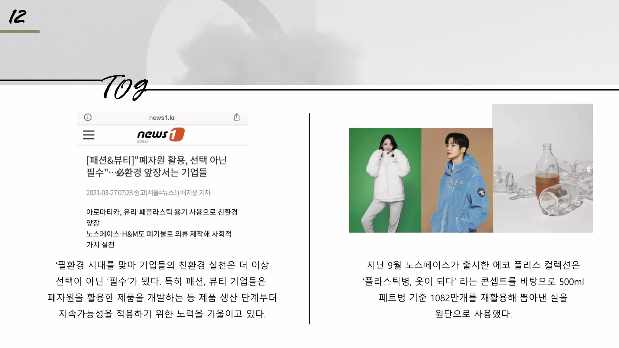 TO g
12
‘필환경 시대를 맞아 기업들의 친환경 실천은 더 이상
선택이 아닌 ‘필수’가 됐다. 특히 패션, 뷰티 기업들은
폐자원을 활용한 제품을 개발하는 등 제품 생산 단계부터
지속가능성을 적용하기 위한 노력을 기울이고 있다.
지난 9월 노스페이스가 출시한 에코 플리스 컬렉션은
‘플라스틱병, 옷이 되다’ 라는 콘셉트를 바탕으로 500ml
페트병 기준 1082만개를 재활용해 뽑아낸 실을
원단으로 사용했다.
 