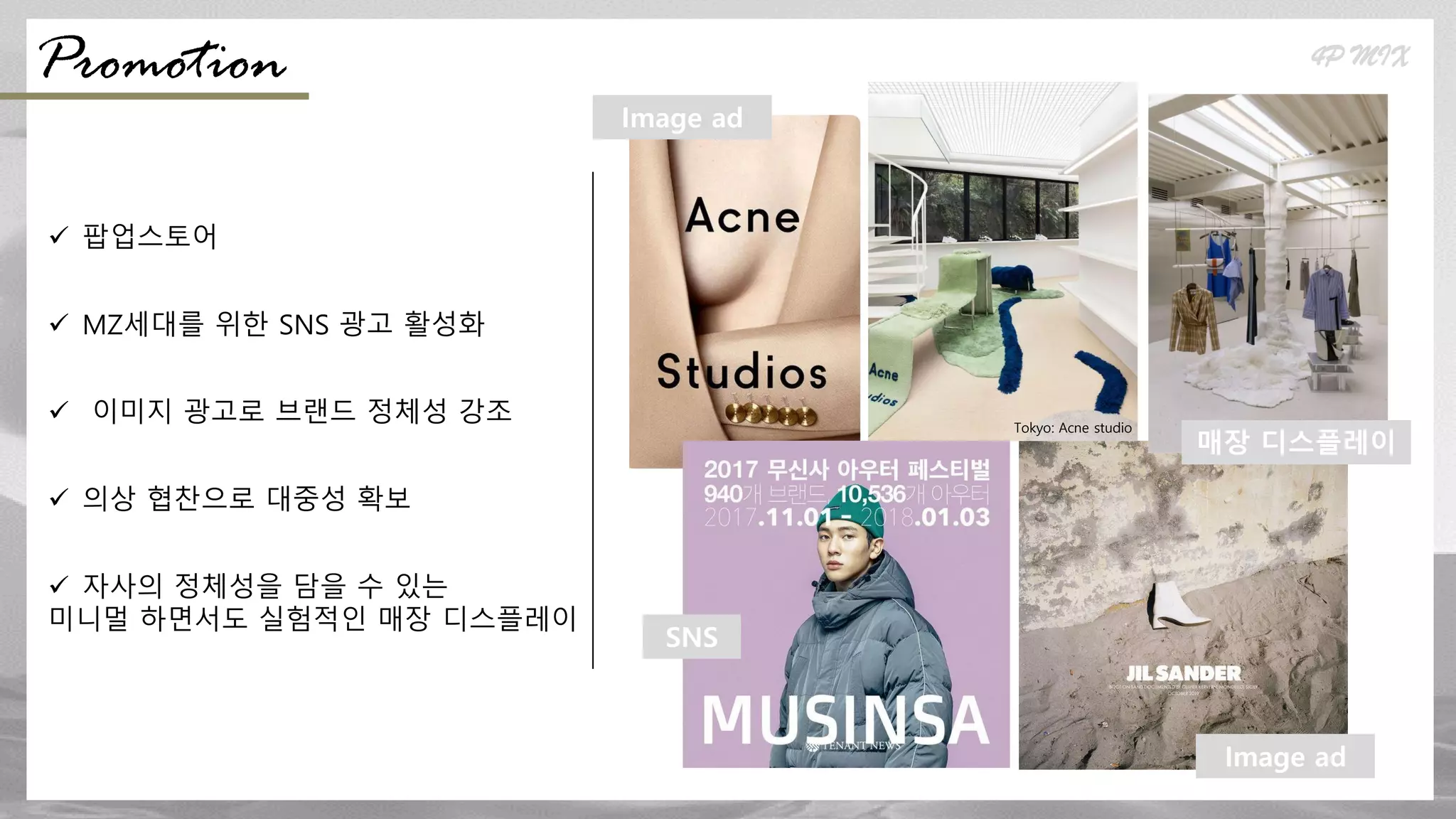  팝업스토어
 MZ세대를 위한 SNS 광고 활성화
 이미지 광고로 브랜드 정체성 강조
 의상 협찬으로 대중성 확보
 자사의 정체성을 담을 수 있는
미니멀 하면서도 실험적인 매장 디스플레이
Tokyo: Acne studio
Seoul: Andersson Bell
4P MIX
Promotion
SNS
Image ad
매장 디스플레이
Image ad
 