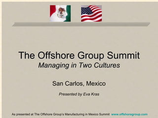 The Offshore Group Summit Managing in Two Cultures San Carlos, Mexico Presented by Eva Kras As presented at The Offshore Group’s Manufacturing in Mexico Summit  www.offshoregroup.com 