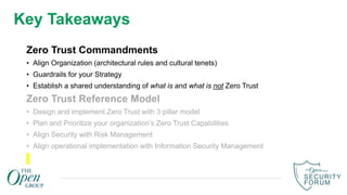 Key Takeaways
Zero Trust Commandments
• Align Organization (architectural rules and cultural tenets)
• Guardrails for your Strategy
• Establish a shared understanding of what is and what is not Zero Trust
Zero Trust Reference Model
• Design and implement Zero Trust with 3 pillar model
• Plan and Prioritize your organization’s Zero Trust Capabilities
• Align Security with Risk Management
• Align operational implementation with Information Security Management
 
