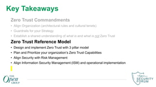 Key Takeaways
Zero Trust Commandments
• Align Organization (architectural rules and cultural tenets)
• Guardrails for your Strategy
• Establish a shared understanding of what is and what is not Zero Trust
Zero Trust Reference Model
• Design and implement Zero Trust with 3 pillar model
• Plan and Prioritize your organization’s Zero Trust Capabilities
• Align Security with Risk Management
• Align Information Security Management (ISM) and operational implementation
 