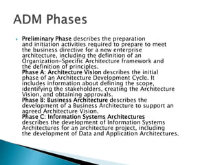  Preliminary Phase describes the preparation
and initiation activities required to prepare to meet
the business directive for a new enterprise
architecture, including the definition of an
Organization-Specific Architecture framework and
the definition of principles.
Phase A: Architecture Vision describes the initial
phase of an Architecture Development Cycle. It
includes information about defining the scope,
identifying the stakeholders, creating the Architecture
Vision, and obtaining approvals.
Phase B: Business Architecture describes the
development of a Business Architecture to support an
agreed Architecture Vision.
Phase C: Information Systems Architectures
describes the development of Information Systems
Architectures for an architecture project, including
the development of Data and Application Architectures.
 