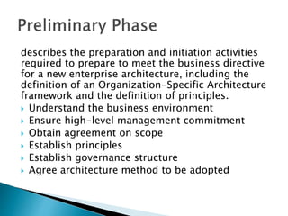 describes the preparation and initiation activities
required to prepare to meet the business directive
for a new enterprise architecture, including the
definition of an Organization-Specific Architecture
framework and the definition of principles.
 Understand the business environment
 Ensure high-level management commitment
 Obtain agreement on scope
 Establish principles
 Establish governance structure
 Agree architecture method to be adopted
 