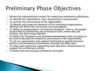  Review the organizational context for conducting enterprise architecture
 To identify the stakeholders, their requirements, and priorities
 To confirm the commitment of the stakeholders
 To identify and scope the elements of the enterprise organizations
affected and define the constraints and assumptions.
 To define an organization's “architecture footprint”; that is, the people
responsible for performing the architecture work, where they are
located, and their responsibilities
 To define the framework and detailed methodologies that are going to
be used to develop the enterprise architecture in the organization;
 To set up a governance and support framework to provide business
process and Architecture Governance through the ADM cycle;
 To select and implement supporting tools and other infrastructure to
support the architecture activity
 To define the constraining architecture principles
 