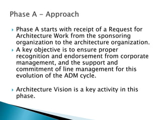  Phase A starts with receipt of a Request for
Architecture Work from the sponsoring
organization to the architecture organization.
 A key objective is to ensure proper
recognition and endorsement from corporate
management, and the support and
commitment of line management for this
evolution of the ADM cycle.
 Architecture Vision is a key activity in this
phase.
 
